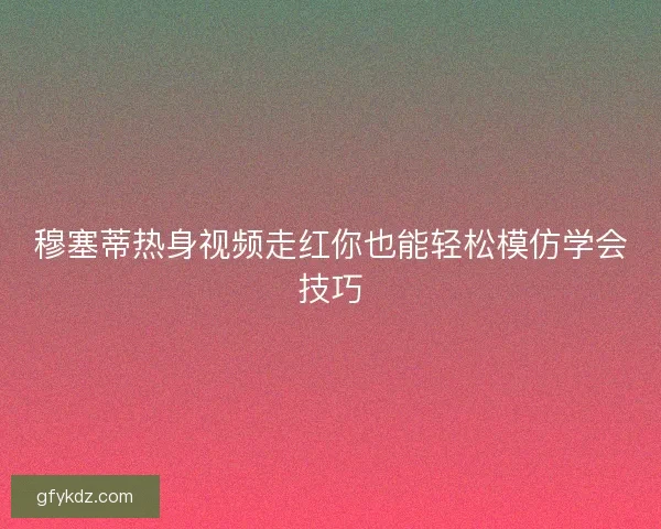 穆塞蒂热身视频走红你也能轻松模仿学会技巧
