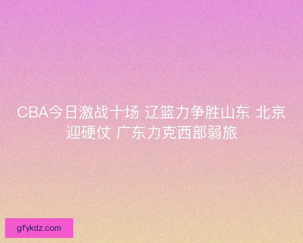 CBA今日激战十场 辽篮力争胜山东 北京迎硬仗 广东力克西部弱旅