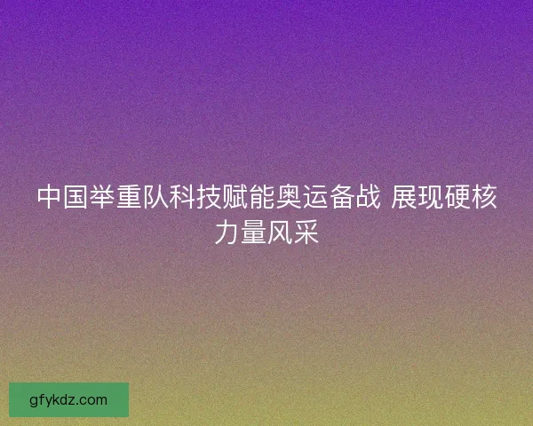 中国举重队科技赋能奥运备战 展现硬核力量风采
