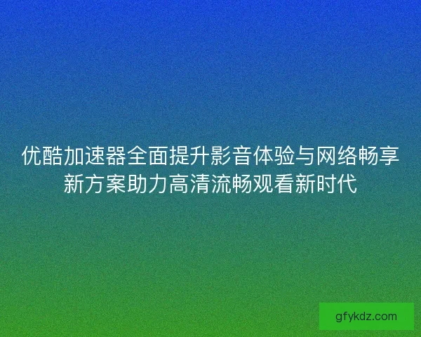 优酷加速器全面提升影音体验与网络畅享新方案助力高清流畅观看新时代